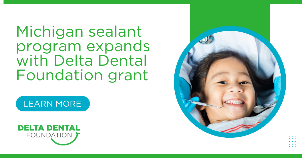 Green text on a white background reads: Michigan sealant program expands with Delta Dental Foundation grant. Below, a blue button implores the reader to LEARN MORE. To the right, a young Asian American child smiles up at the camera as an oral health professional out of view holds dental tools near their mouth. 
